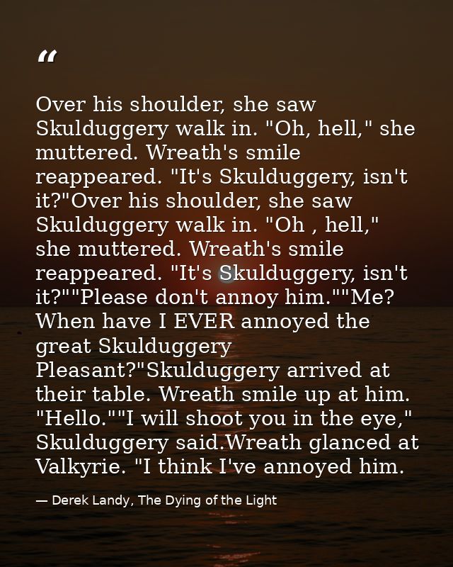Over his shoulder, she saw Skulduggery walk in. "Oh, hell," she muttered. Wreath's smile reappeared. "It's Skulduggery,  — Derek Landy, The Dying of the Light