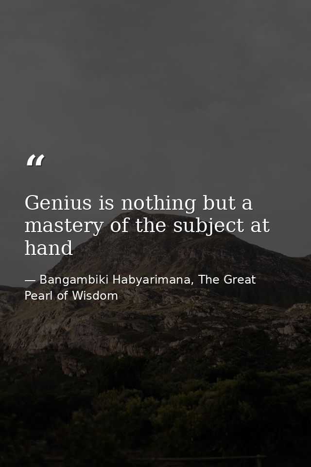 Genius is nothing but a mastery of the subject at hand — Bangambiki Habyarimana, The Great Pearl of Wisdom