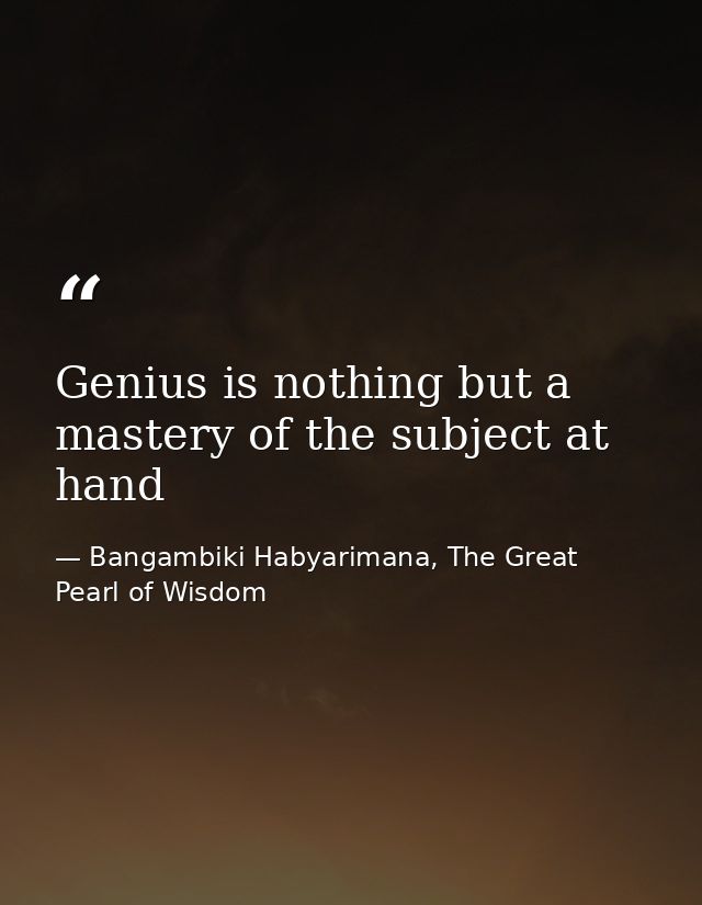 Genius is nothing but a mastery of the subject at hand — Bangambiki Habyarimana, The Great Pearl of Wisdom