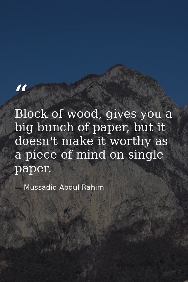 Block of wood, gives you a big bunch of paper, but it doesn't make it worthy as a piece of mind on single paper. — Mussadiq Abdul Rahim