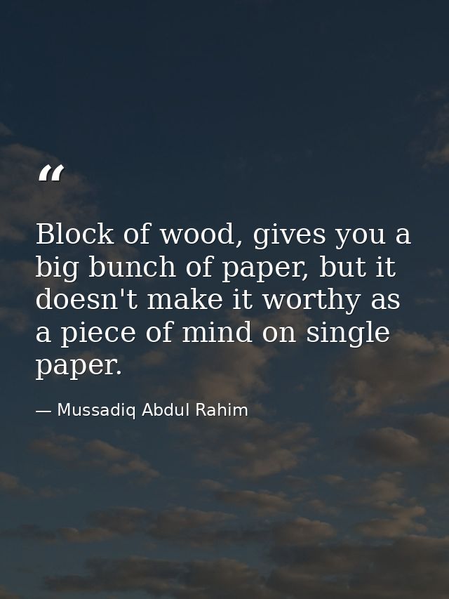 Block of wood, gives you a big bunch of paper, but it doesn't make it worthy as a piece of mind on single paper. — Mussadiq Abdul Rahim