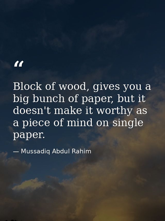 Block of wood, gives you a big bunch of paper, but it doesn't make it worthy as a piece of mind on single paper. — Mussadiq Abdul Rahim