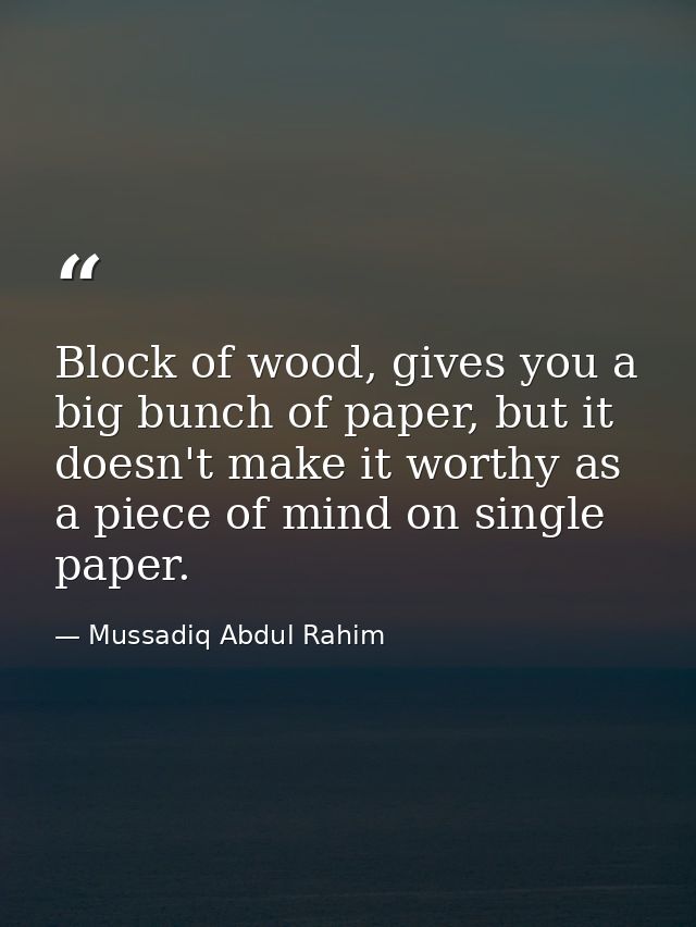 Block of wood, gives you a big bunch of paper, but it doesn't make it worthy as a piece of mind on single paper. — Mussadiq Abdul Rahim