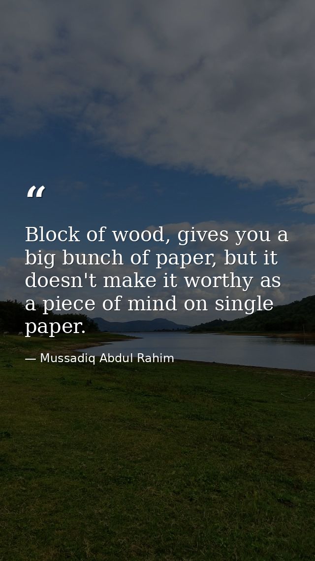 Block of wood, gives you a big bunch of paper, but it doesn't make it worthy as a piece of mind on single paper. — Mussadiq Abdul Rahim
