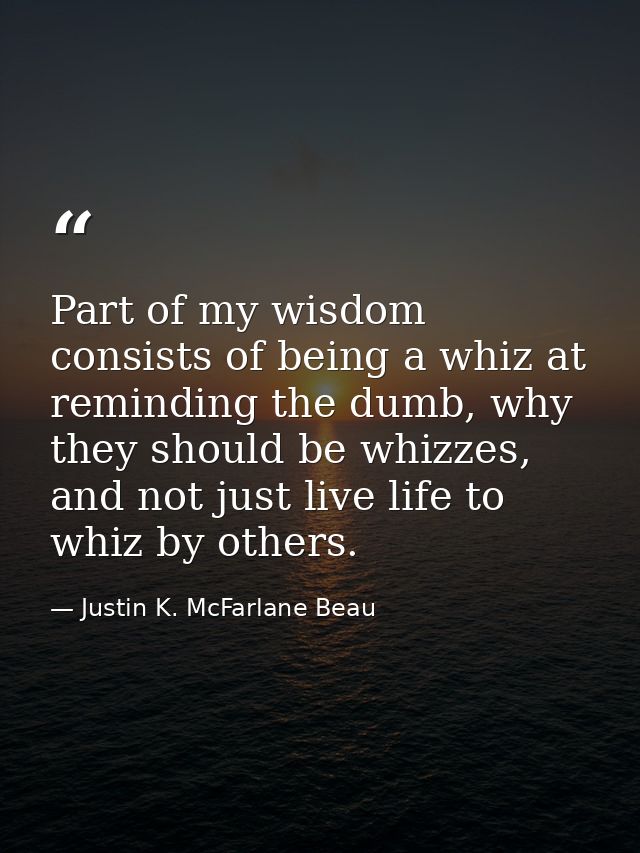 Part of my wisdom consists of being a whiz at reminding the dumb, why they should be whizzes, and not just live life to  — Justin K. McFarlane Beau