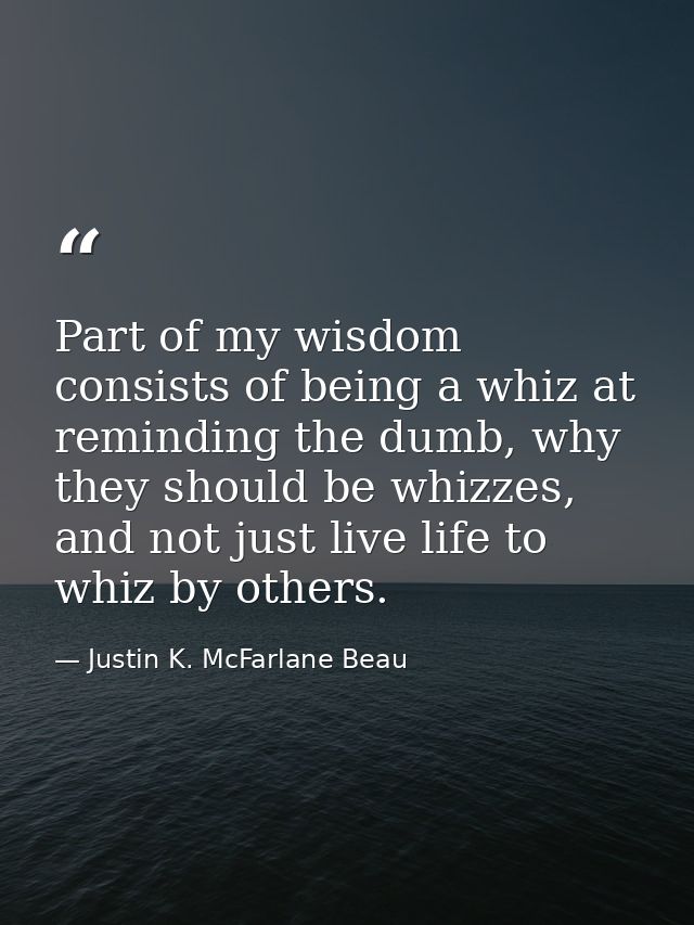 Part of my wisdom consists of being a whiz at reminding the dumb, why they should be whizzes, and not just live life to  — Justin K. McFarlane Beau