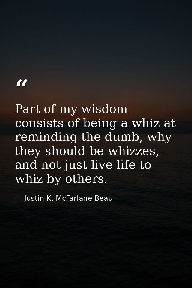 Part of my wisdom consists of being a whiz at reminding the dumb, why they should be whizzes, and not just live life to  — Justin K. McFarlane Beau