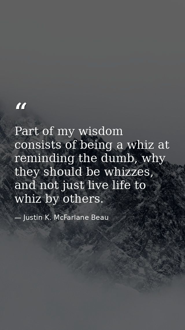 Part of my wisdom consists of being a whiz at reminding the dumb, why they should be whizzes, and not just live life to  — Justin K. McFarlane Beau