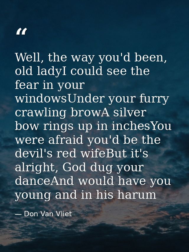 Well, the way you'd been, old ladyI could see the fear in your windowsUnder your furry crawling browA silver bow rings u — Don Van Vliet