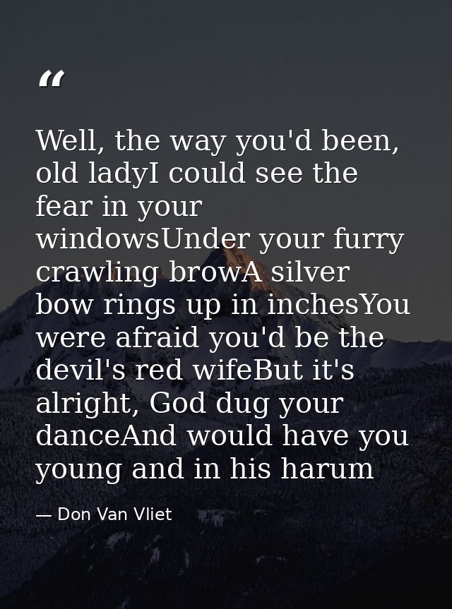 Well, the way you'd been, old ladyI could see the fear in your windowsUnder your furry crawling browA silver bow rings u — Don Van Vliet