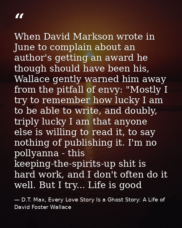 When David Markson wrote in June to complain about an author's getting an award he though should have been his, Wallace  — D.T. Max, Every Love Story Is a Ghost Story: A Life of David Foster Wallace