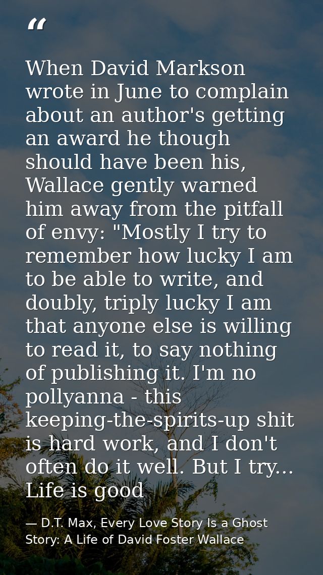 When David Markson wrote in June to complain about an author's getting an award he though should have been his, Wallace  — D.T. Max, Every Love Story Is a Ghost Story: A Life of David Foster Wallace