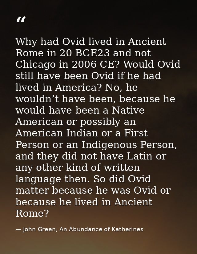Why had Ovid lived in Ancient Rome in 20 BCE23 and not Chicago in 2006 CE? Would Ovid still have been Ovid if he had liv — John Green, An Abundance of Katherines