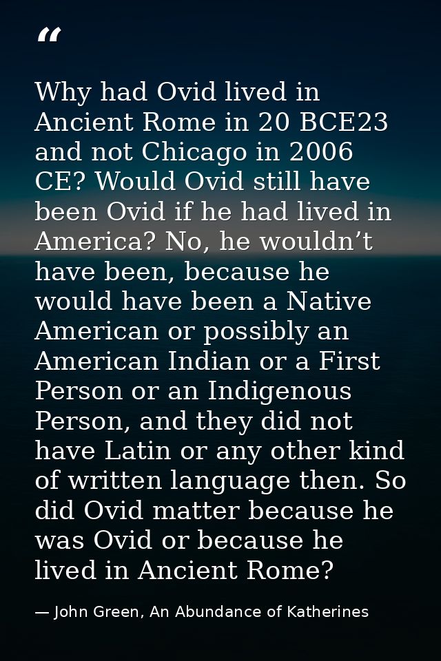 Why had Ovid lived in Ancient Rome in 20 BCE23 and not Chicago in 2006 CE? Would Ovid still have been Ovid if he had liv — John Green, An Abundance of Katherines