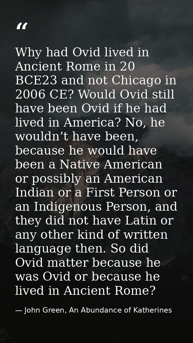Why had Ovid lived in Ancient Rome in 20 BCE23 and not Chicago in 2006 CE? Would Ovid still have been Ovid if he had liv — John Green, An Abundance of Katherines