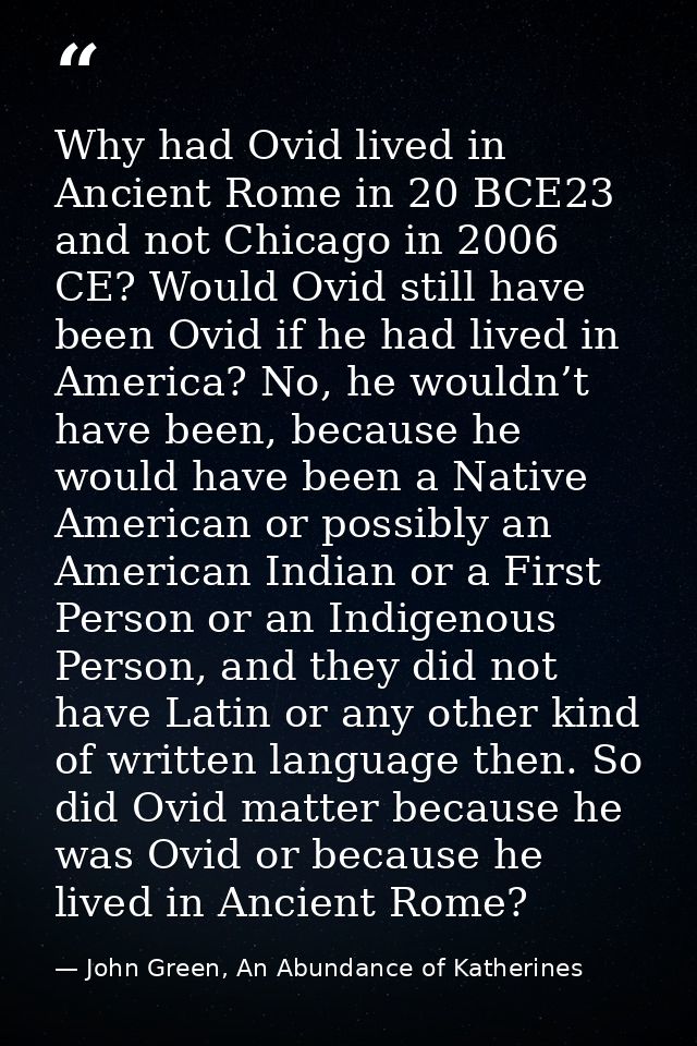 Why had Ovid lived in Ancient Rome in 20 BCE23 and not Chicago in 2006 CE? Would Ovid still have been Ovid if he had liv — John Green, An Abundance of Katherines