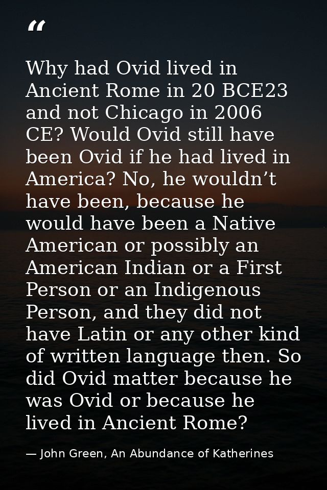 Why had Ovid lived in Ancient Rome in 20 BCE23 and not Chicago in 2006 CE? Would Ovid still have been Ovid if he had liv — John Green, An Abundance of Katherines