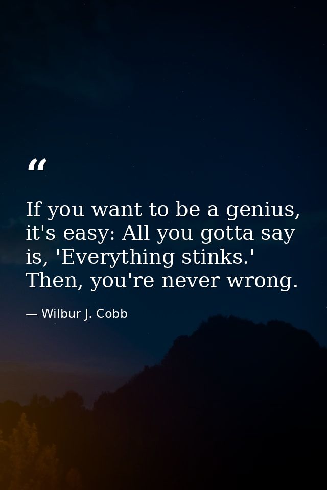 If you want to be a genius, it's easy: All you gotta say is, 'Everything stinks.' Then, you're never wrong. — Wilbur J. Cobb