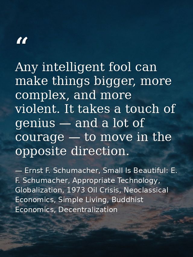 Any intelligent fool can make things bigger, more complex, and more violent. It takes a touch of genius — and a lot of c — Ernst F. Schumacher, Small Is Beautiful: E. F. Schumacher, Appropriate Technology, Globalization, 1973 Oil Crisis, Neoclassical Economics, Simple Living, Buddhist Economics, Decentralization