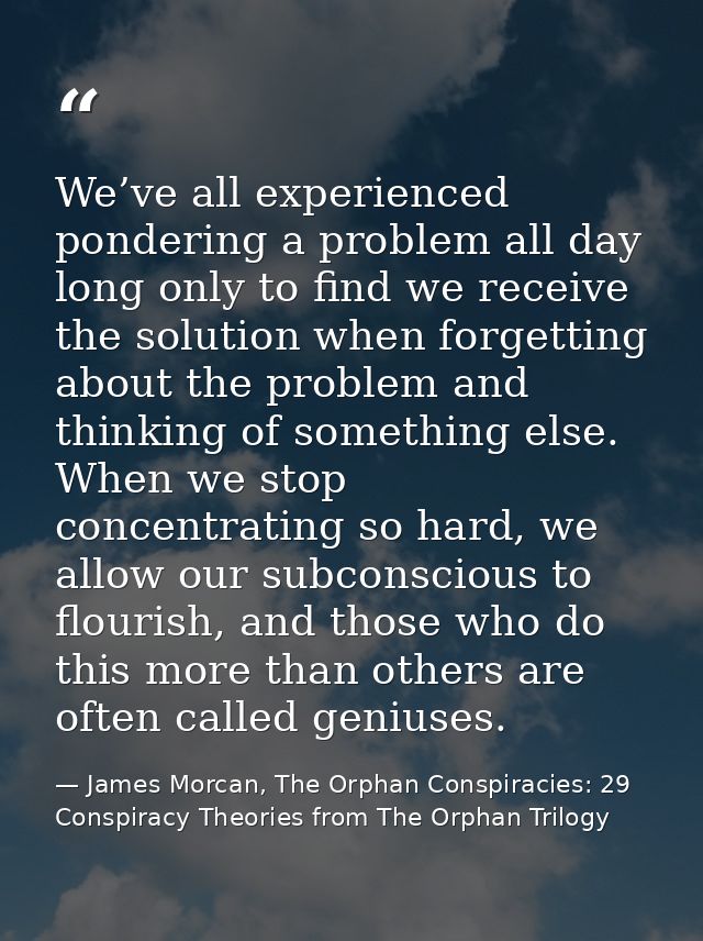 We’ve all experienced pondering a problem all day long only to find we receive the solution when forgetting about the pr — James Morcan, The Orphan Conspiracies: 29 Conspiracy Theories from The Orphan Trilogy