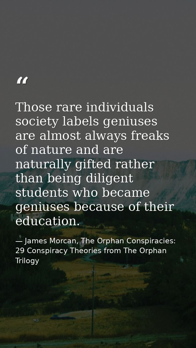 Those rare individuals society labels geniuses are almost always freaks of nature and are naturally gifted rather than b — James Morcan, The Orphan Conspiracies: 29 Conspiracy Theories from The Orphan Trilogy