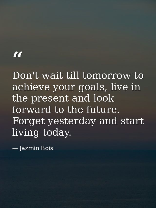 Don't wait till tomorrow to achieve your goals, live in the present and look forward to the future. Forget yesterday and — Jazmin Bois
