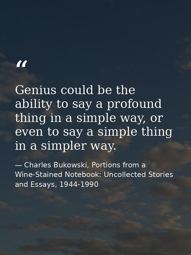 Genius could be the ability to say a profound thing in a simple way, or even to say a simple thing in a simpler way. — Charles Bukowski, Portions from a Wine-Stained Notebook: Uncollected Stories and Essays, 1944-1990