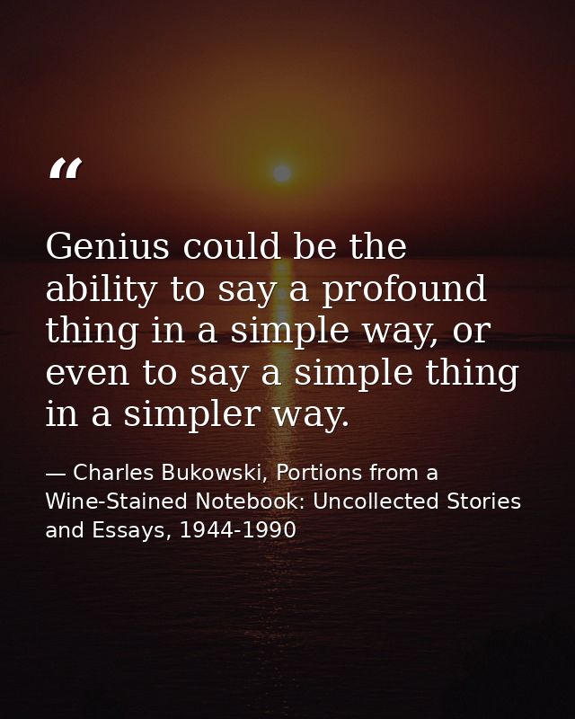 Genius could be the ability to say a profound thing in a simple way, or even to say a simple thing in a simpler way. — Charles Bukowski, Portions from a Wine-Stained Notebook: Uncollected Stories and Essays, 1944-1990
