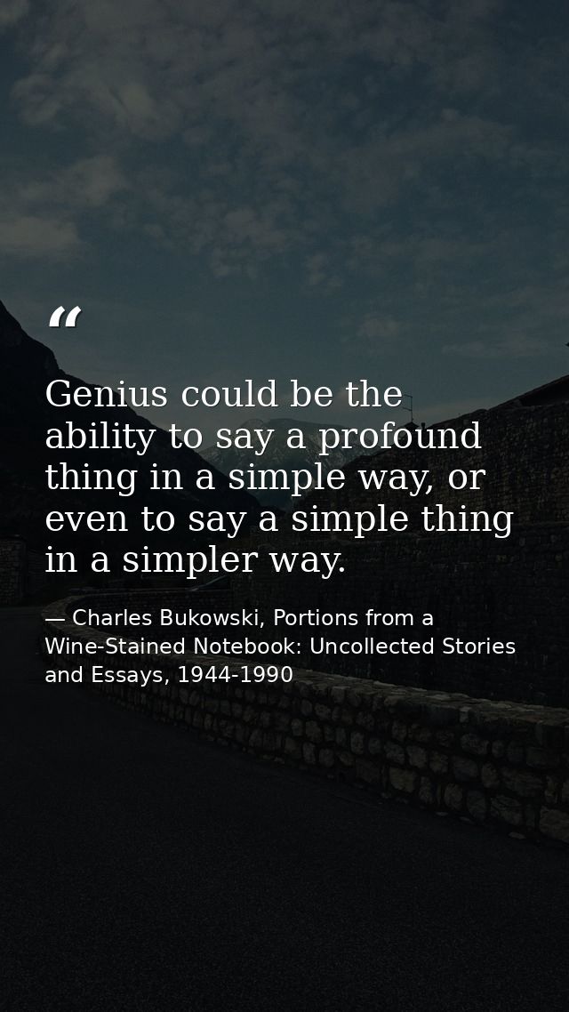 Genius could be the ability to say a profound thing in a simple way, or even to say a simple thing in a simpler way. — Charles Bukowski, Portions from a Wine-Stained Notebook: Uncollected Stories and Essays, 1944-1990