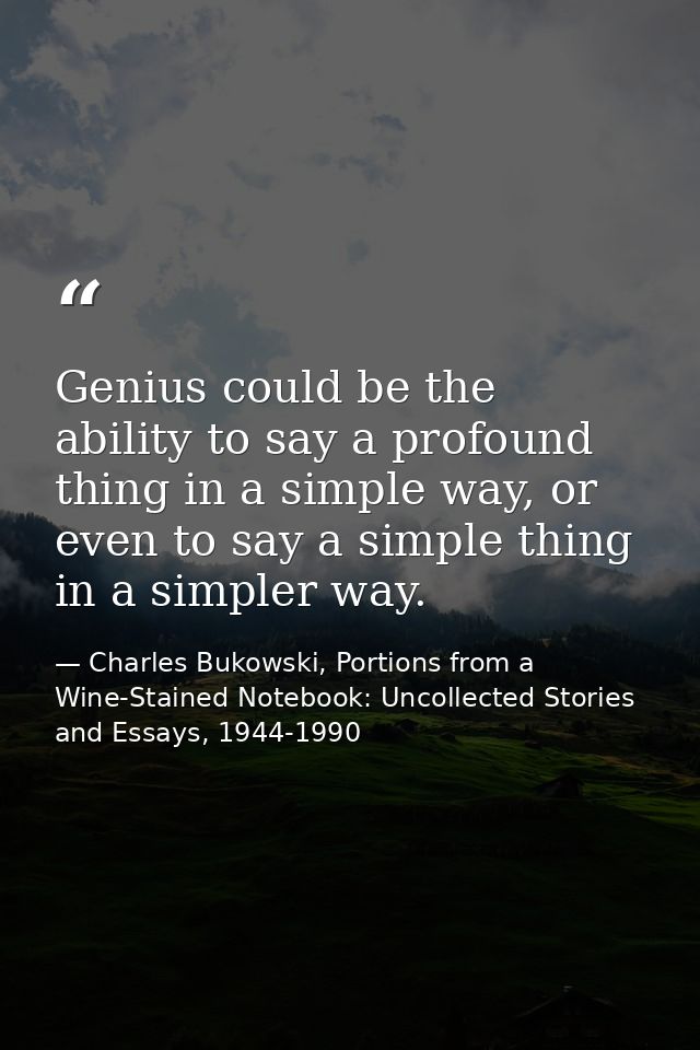 Genius could be the ability to say a profound thing in a simple way, or even to say a simple thing in a simpler way. — Charles Bukowski, Portions from a Wine-Stained Notebook: Uncollected Stories and Essays, 1944-1990