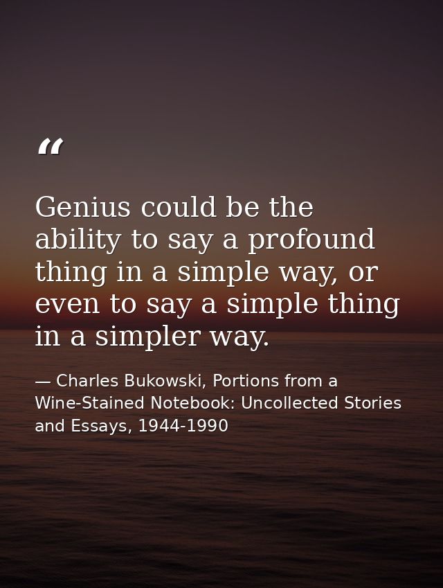 Genius could be the ability to say a profound thing in a simple way, or even to say a simple thing in a simpler way. — Charles Bukowski, Portions from a Wine-Stained Notebook: Uncollected Stories and Essays, 1944-1990