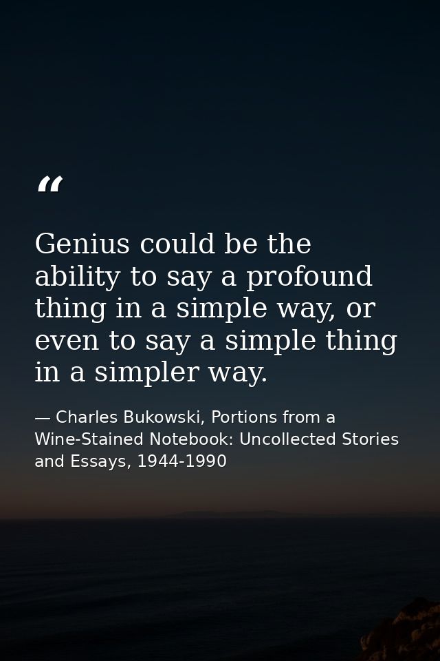 Genius could be the ability to say a profound thing in a simple way, or even to say a simple thing in a simpler way. — Charles Bukowski, Portions from a Wine-Stained Notebook: Uncollected Stories and Essays, 1944-1990