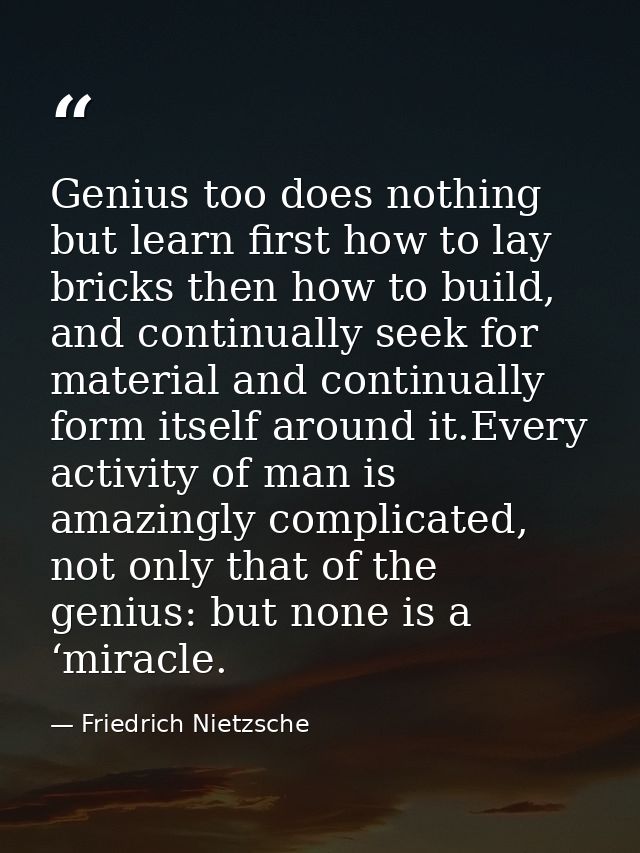Genius too does nothing but learn first how to lay bricks then how to build, and continually seek for material and conti — Friedrich Nietzsche