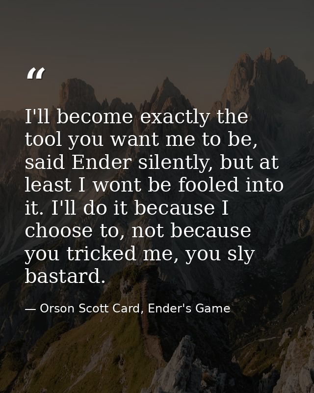 I'll become exactly the tool you want me to be, said Ender silently, but at least I wont be fooled into it. I'll do it b — Orson Scott Card, Ender's Game
