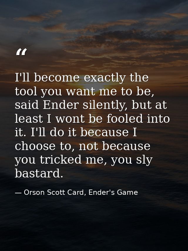 I'll become exactly the tool you want me to be, said Ender silently, but at least I wont be fooled into it. I'll do it b — Orson Scott Card, Ender's Game