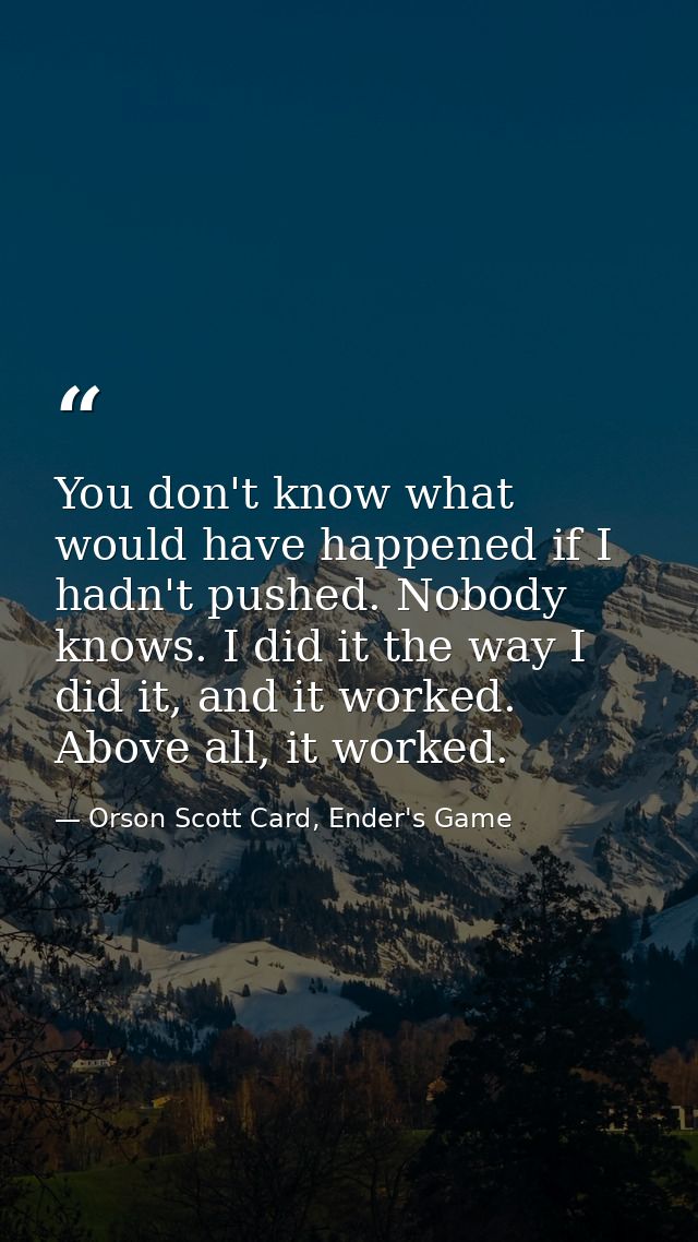 You don't know what would have happened if I hadn't pushed. Nobody knows. I did it the way I did it, and it worked. Abov — Orson Scott Card, Ender's Game