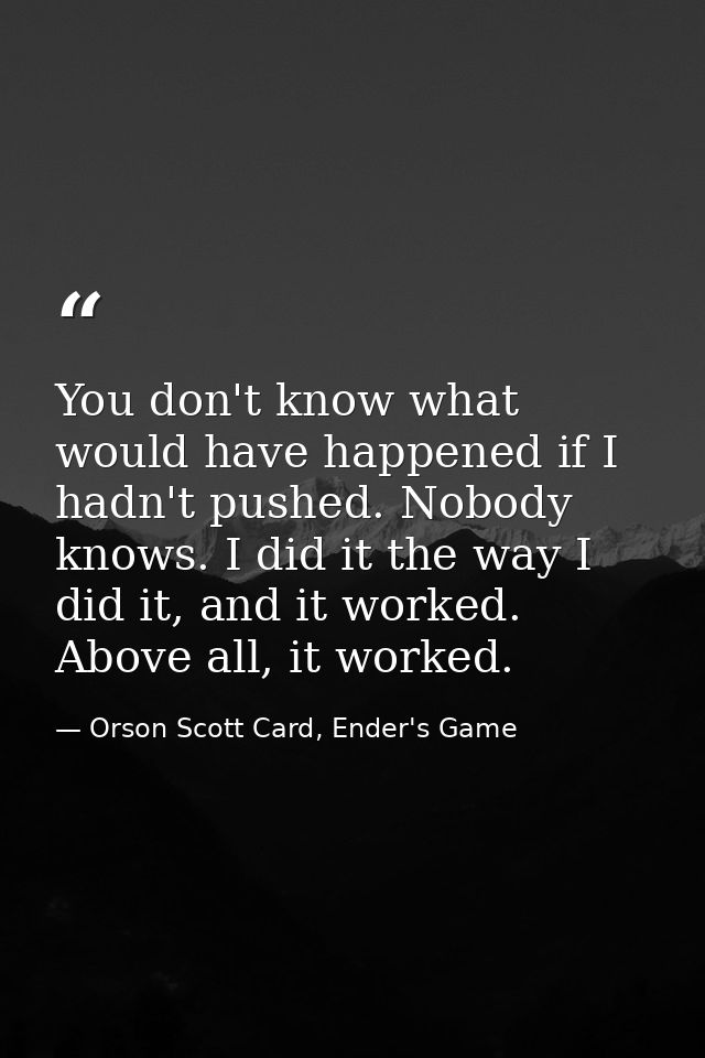 You don't know what would have happened if I hadn't pushed. Nobody knows. I did it the way I did it, and it worked. Abov — Orson Scott Card, Ender's Game