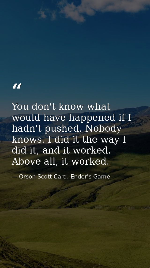 You don't know what would have happened if I hadn't pushed. Nobody knows. I did it the way I did it, and it worked. Abov — Orson Scott Card, Ender's Game