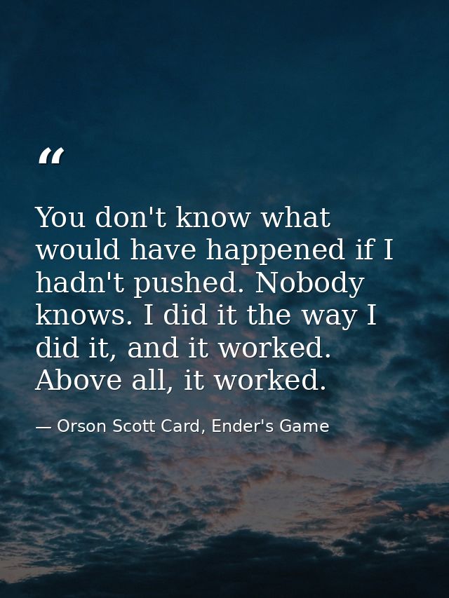 You don't know what would have happened if I hadn't pushed. Nobody knows. I did it the way I did it, and it worked. Abov — Orson Scott Card, Ender's Game