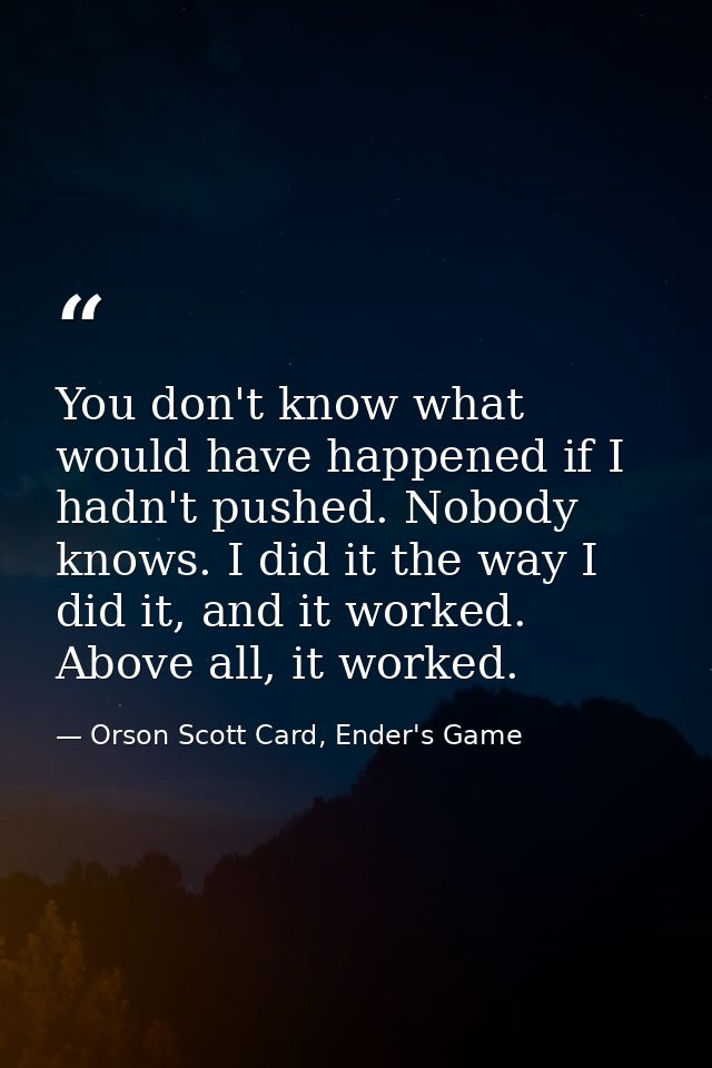 You don't know what would have happened if I hadn't pushed. Nobody knows. I did it the way I did it, and it worked. Abov — Orson Scott Card, Ender's Game