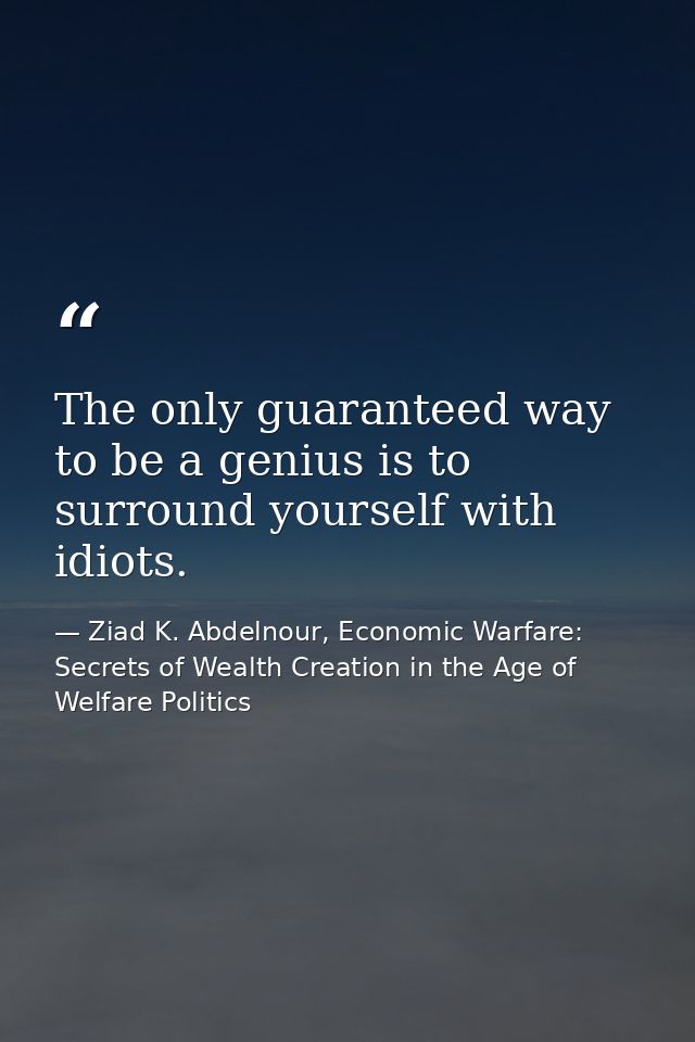 The only guaranteed way to be a genius is to surround yourself with idiots. — Ziad K. Abdelnour, Economic Warfare: Secrets of Wealth Creation in the Age of Welfare Politics