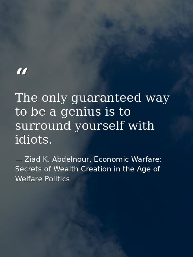 The only guaranteed way to be a genius is to surround yourself with idiots. — Ziad K. Abdelnour, Economic Warfare: Secrets of Wealth Creation in the Age of Welfare Politics