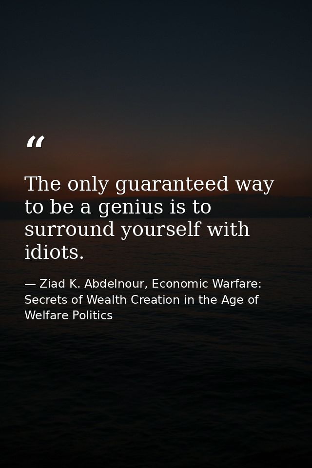 The only guaranteed way to be a genius is to surround yourself with idiots. — Ziad K. Abdelnour, Economic Warfare: Secrets of Wealth Creation in the Age of Welfare Politics