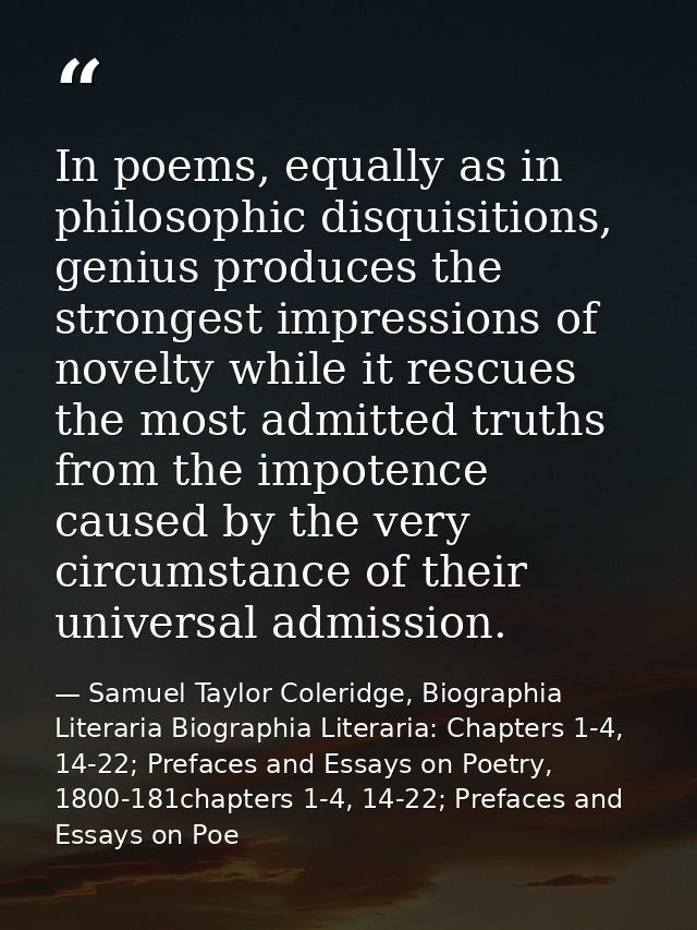 In poems, equally as in philosophic disquisitions, genius produces the strongest impressions of novelty while it rescues — Samuel Taylor Coleridge, Biographia Literaria Biographia Literaria: Chapters 1-4, 14-22; Prefaces and Essays on Poetry, 1800-181chapters 1-4, 14-22; Prefaces and Essays on Poe