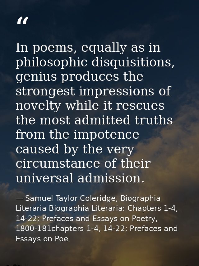 In poems, equally as in philosophic disquisitions, genius produces the strongest impressions of novelty while it rescues — Samuel Taylor Coleridge, Biographia Literaria Biographia Literaria: Chapters 1-4, 14-22; Prefaces and Essays on Poetry, 1800-181chapters 1-4, 14-22; Prefaces and Essays on Poe