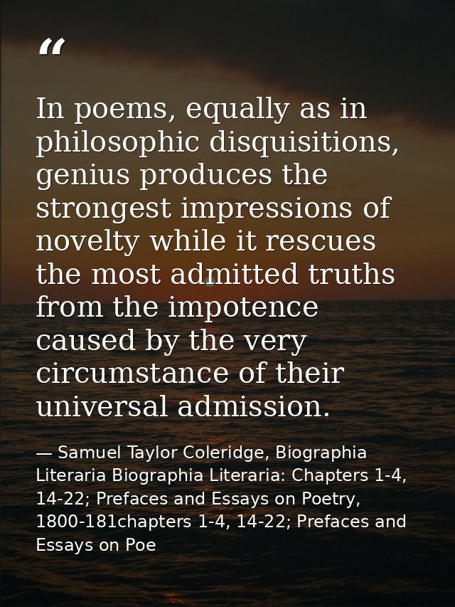 In poems, equally as in philosophic disquisitions, genius produces the strongest impressions of novelty while it rescues — Samuel Taylor Coleridge, Biographia Literaria Biographia Literaria: Chapters 1-4, 14-22; Prefaces and Essays on Poetry, 1800-181chapters 1-4, 14-22; Prefaces and Essays on Poe