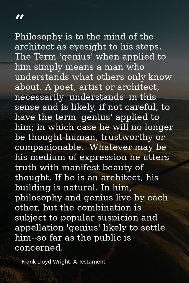 Philosophy is to the mind of the architect as eyesight to his steps. The Term 'genius' when applied to him simply means  — Frank Lloyd Wright, A Testament
