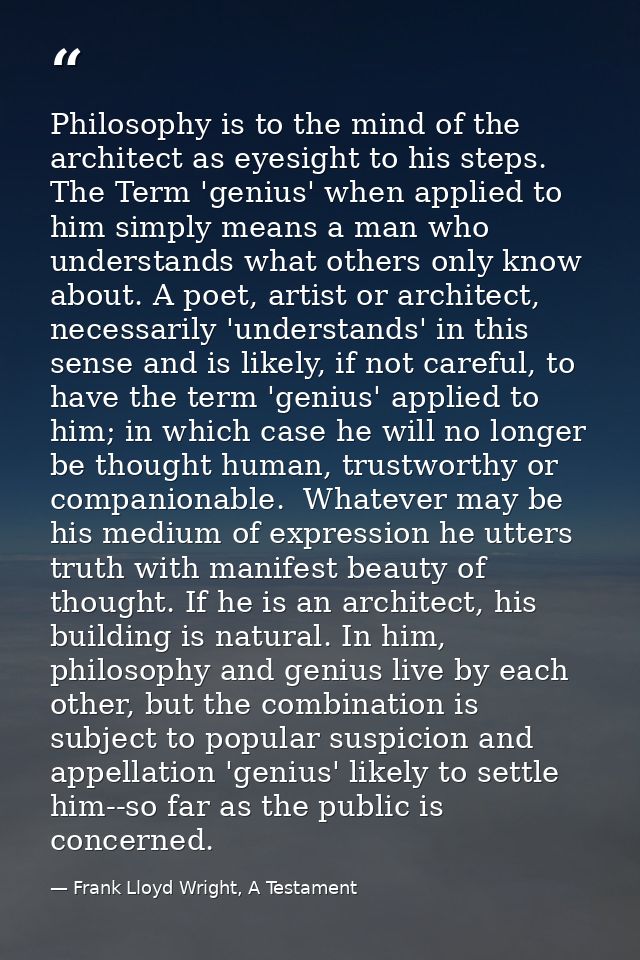 Philosophy is to the mind of the architect as eyesight to his steps. The Term 'genius' when applied to him simply means  — Frank Lloyd Wright, A Testament