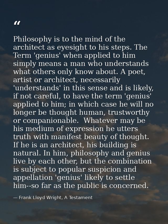 Philosophy is to the mind of the architect as eyesight to his steps. The Term 'genius' when applied to him simply means  — Frank Lloyd Wright, A Testament