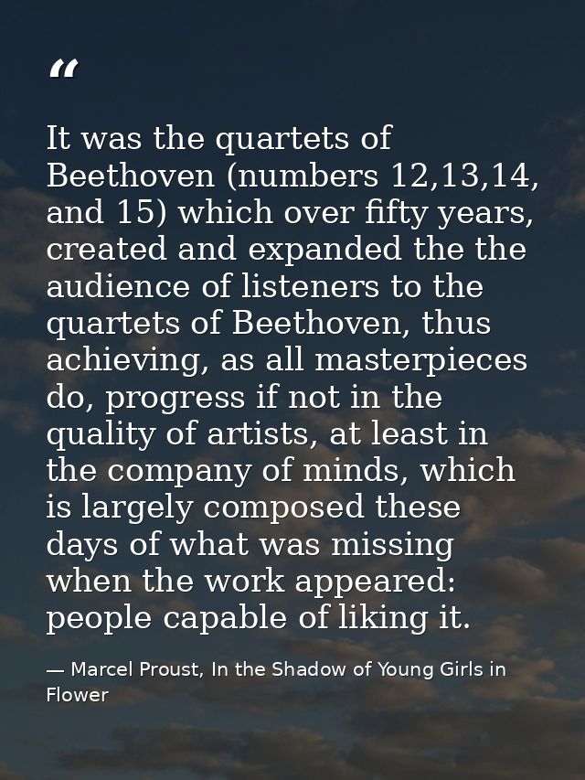 It was the quartets of Beethoven (numbers 12,13,14, and 15) which over fifty years, created and expanded the the audienc — Marcel Proust, In the Shadow of Young Girls in Flower